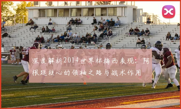 深度解析2014世界杯梅西表现：阿根廷核心的领袖之路与战术作用