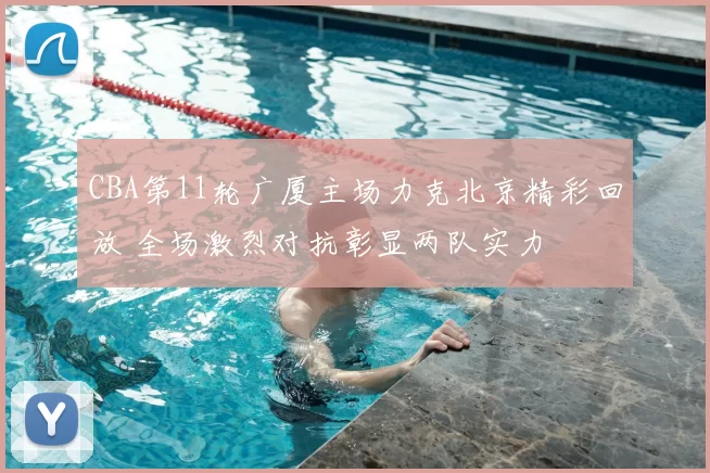 CBA第11轮广厦主场力克北京精彩回放 全场激烈对抗彰显两队实力