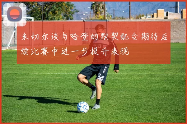 米切尔谈与哈登的默契配合期待后续比赛中进一步提升表现