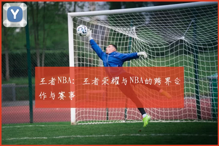 王者NBA：王者荣耀与NBA的跨界合作与赛事