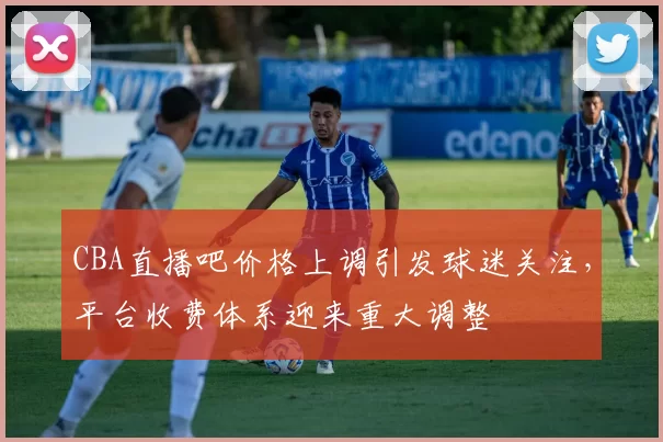 CBA直播吧价格上调引发球迷关注，平台收费体系迎来重大调整