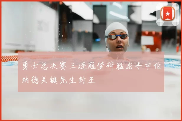 勇士总决赛三连冠梦碎猛龙手中伦纳德关键先生封王