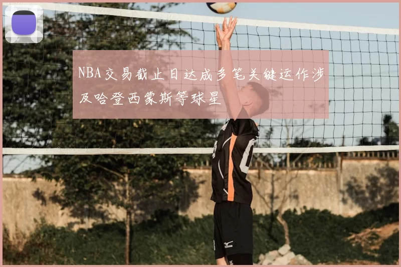 NBA交易截止日达成多笔关键运作涉及哈登西蒙斯等球星