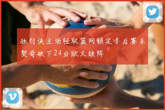独行侠主场轻取篮网锁定季后赛东契奇砍下24分欧文缺阵