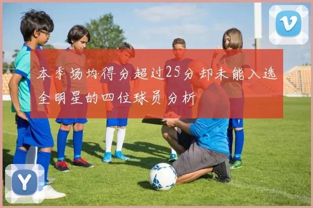 本季场均得分超过25分却未能入选全明星的四位球员分析