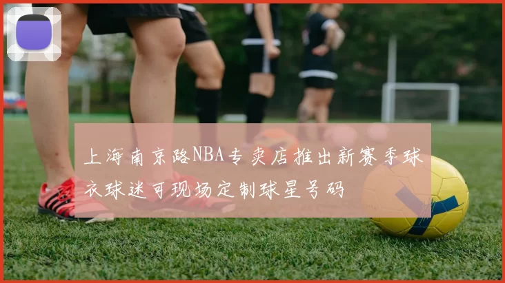 上海南京路NBA专卖店推出新赛季球衣球迷可现场定制球星号码
