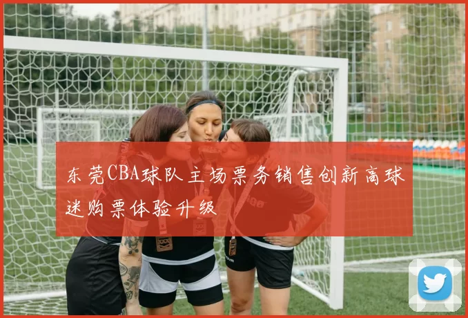 东莞CBA球队主场票务销售创新高球迷购票体验升级
