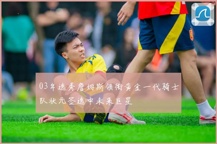 03年选秀詹姆斯领衔黄金一代骑士队状元签选中未来巨星